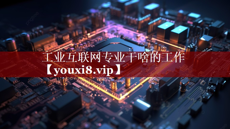工业互联网专业干啥的工作 工业互联网专业干啥的工作