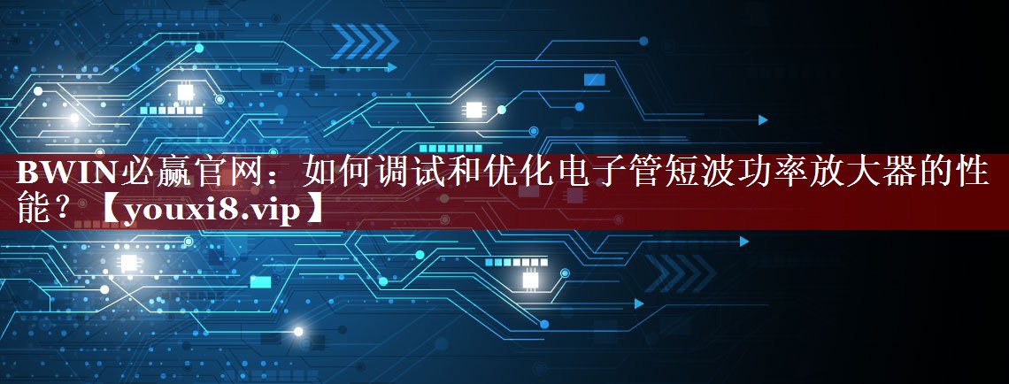 BWIN必赢官网:如何调试和优化电子管短波功率放大器的性能? BWIN必赢官网:如何调试和优化电子管短波功率放大器的性能?