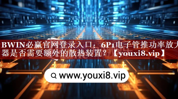 BWIN必赢官网登录入口:6P1电子管推功率放大器是否需要额外的散热装置? BWIN必赢官网登录入口:6P1电子管推功率放大器是否需要额外的散热装置?