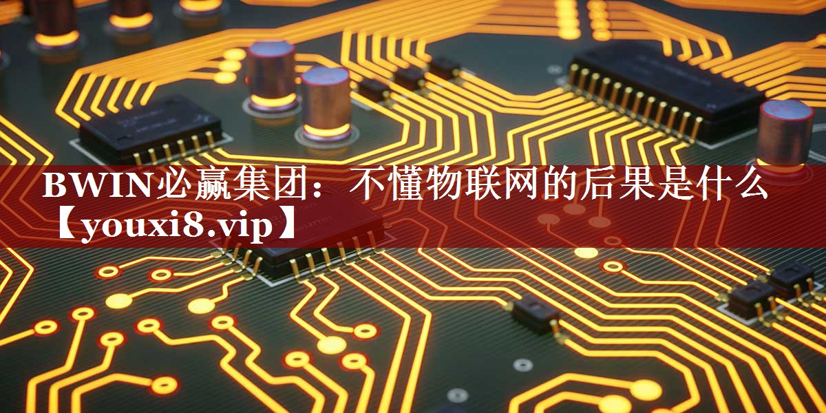 BWIN必赢集团:不懂物联网的后果是什么 BWIN必赢集团:不懂物联网的后果是什么