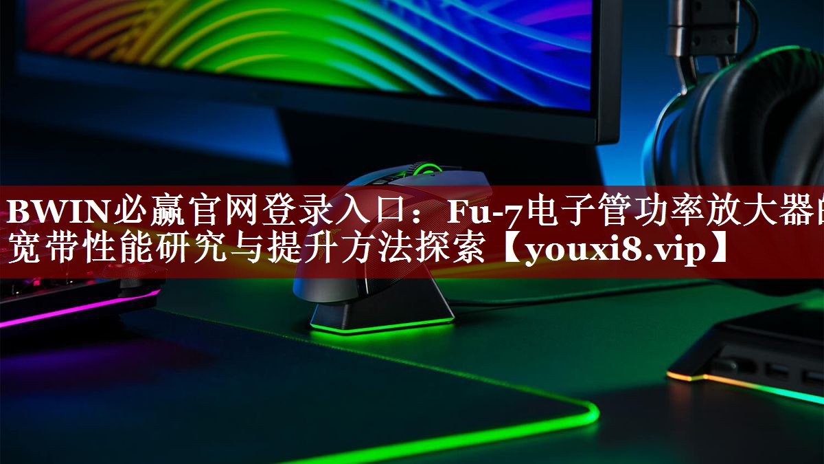BWIN必赢官网登录入口:Fu-7电子管功率放大器的宽带性能研究与提升方法探索 BWIN必赢官网登录入口:Fu-7电子管功率放大器的宽带性能研究与提升方法探索