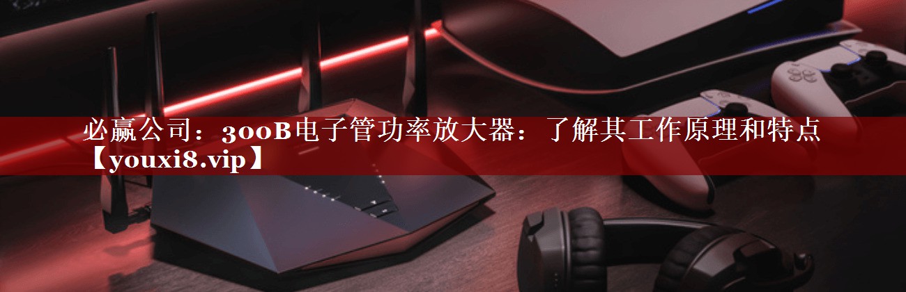 必赢公司:300B电子管功率放大器:了解其工作原理和特点 必赢公司:300B电子管功率放大器:了解其工作原理和特点