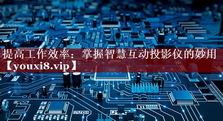 提高工作效率:掌握智慧互动投影仪的妙用 提高工作效率:掌握智慧互动投影仪的妙用