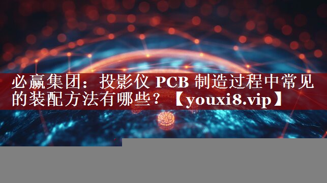 必赢集团:投影仪 PCB 制造过程中常见的装配方法有哪些? 必赢集团:投影仪 PCB 制造过程中常见的装配方法有哪些?