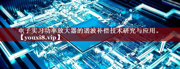 电子实习功率放大器的谐波补偿技术研究与应用。 电子实习功率放大器的谐波补偿技术研究与应用。