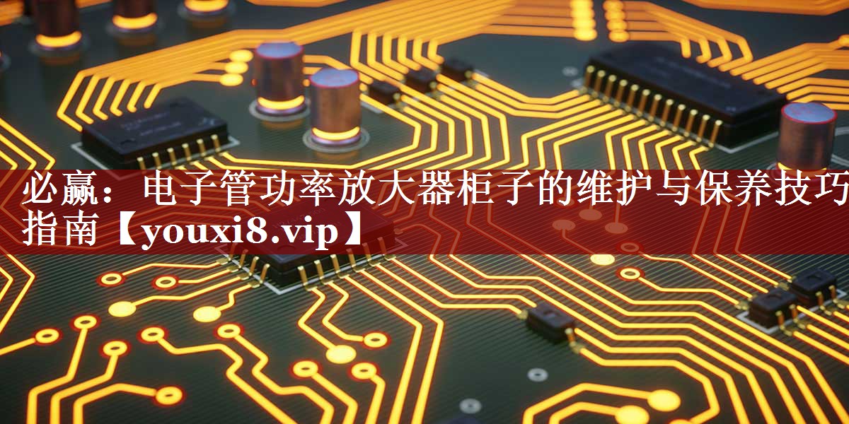 必赢:电子管功率放大器柜子的维护与保养技巧指南 必赢:电子管功率放大器柜子的维护与保养技巧指南