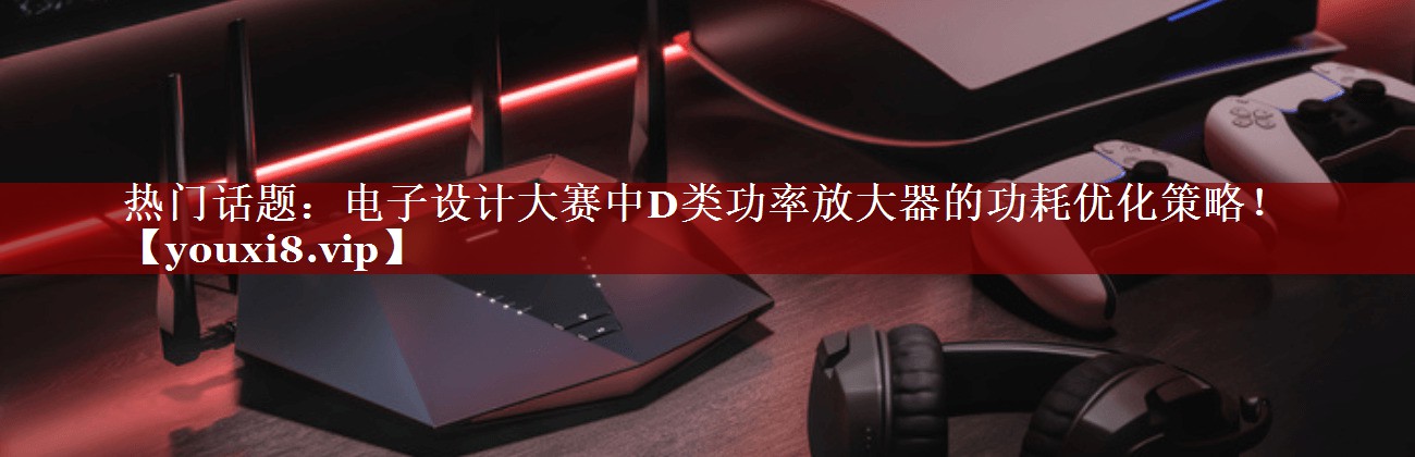热门话题:电子设计大赛中D类功率放大器的功耗优化策略! 热门话题:电子设计大赛中D类功率放大器的功耗优化策略!