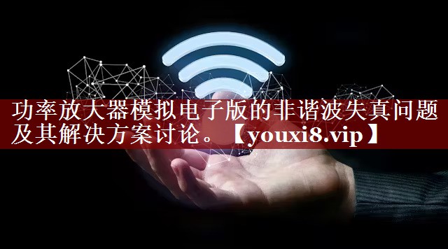 功率放大器模拟电子版的非谐波失真问题及其解决方案讨论。 功率放大器模拟电子版的非谐波失真问题及其解决方案讨论。