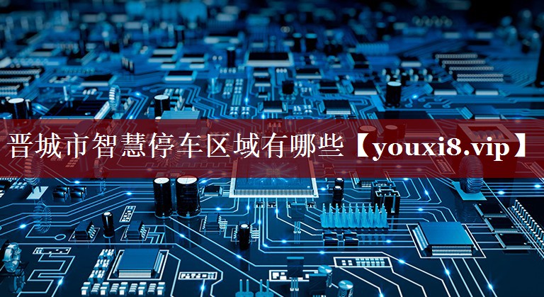 晋城市智慧停车区域有哪些 晋城市智慧停车区域有哪些