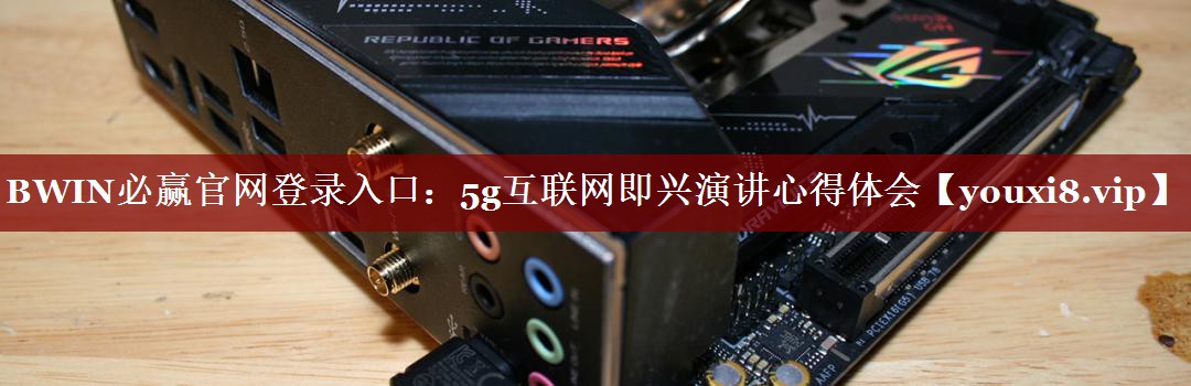 BWIN必赢官网登录入口:5g互联网即兴演讲心得体会 BWIN必赢官网登录入口:5g互联网即兴演讲心得体会