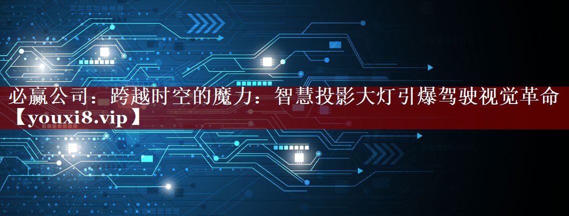 必赢公司:跨越时空的魔力:智慧投影大灯引爆驾驶视觉革命 必赢公司:跨越时空的魔力:智慧投影大灯引爆驾驶视觉革命