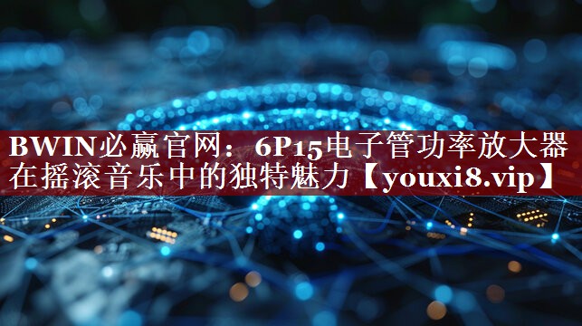 BWIN必赢官网:6P15电子管功率放大器在摇滚音乐中的独特魅力 BWIN必赢官网:6P15电子管功率放大器在摇滚音乐中的独特魅力