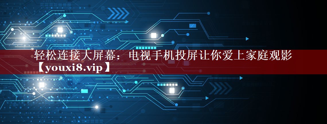 轻松连接大屏幕:电视手机投屏让你爱上家庭观影 轻松连接大屏幕:电视手机投屏让你爱上家庭观影
