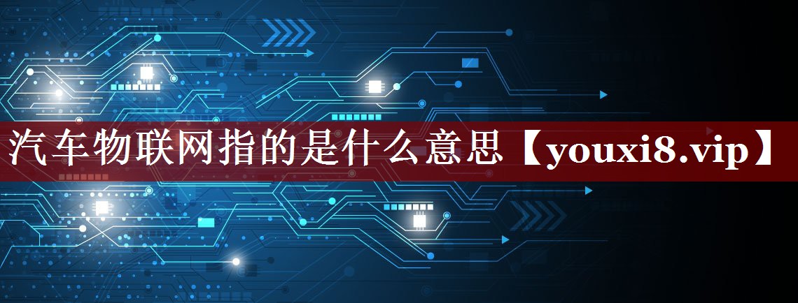 汽车物联网指的是什么意思 汽车物联网指的是什么意思