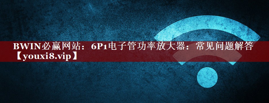 BWIN必赢网站:6P1电子管功率放大器:常见问题解答 BWIN必赢网站:6P1电子管功率放大器:常见问题解答