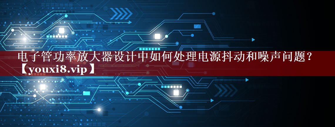 电子管功率放大器设计中如何处理电源抖动和噪声问题? 电子管功率放大器设计中如何处理电源抖动和噪声问题?