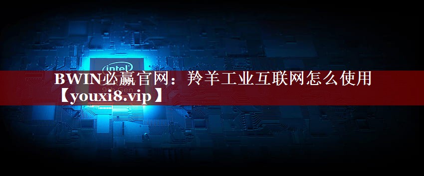 BWIN必赢官网:羚羊工业互联网怎么使用 BWIN必赢官网:羚羊工业互联网怎么使用
