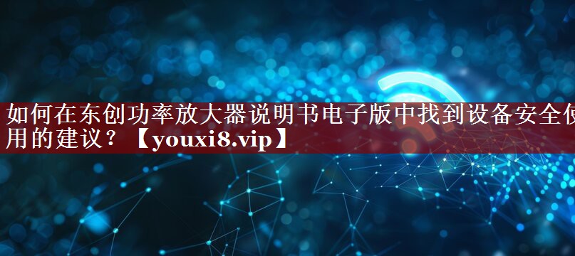 如何在东创功率放大器说明书电子版中找到设备安全使用的建议? 如何在东创功率放大器说明书电子版中找到设备安全使用的建议?
