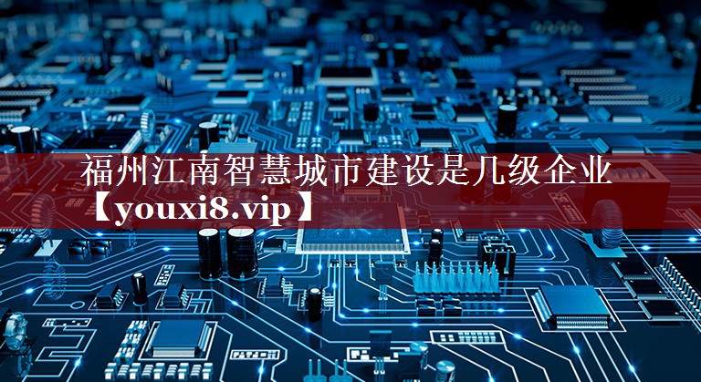 福州江南智慧城市建设是几级企业 福州江南智慧城市建设是几级企业