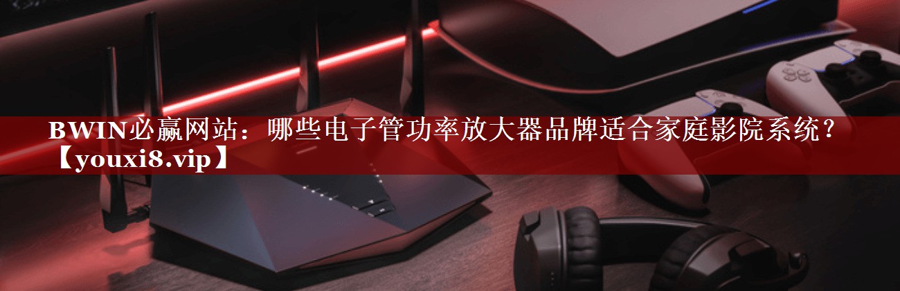 哪些电子管功率放大器品牌适合家庭影院系统? 哪些电子管功率放大器品牌适合家庭影院系统?