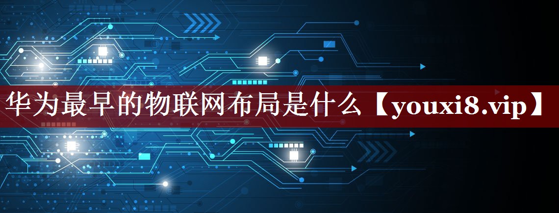 华为最早的物联网布局是什么 华为最早的物联网布局是什么