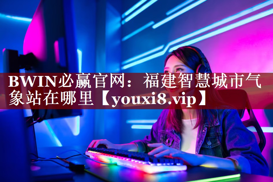 福建智慧城市气象站在哪里 福建智慧城市气象站在哪里
