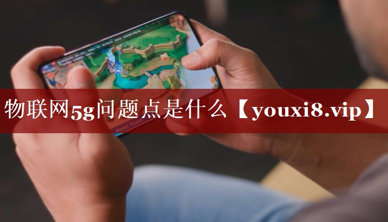 物联网5g问题点是什么 物联网5g问题点是什么