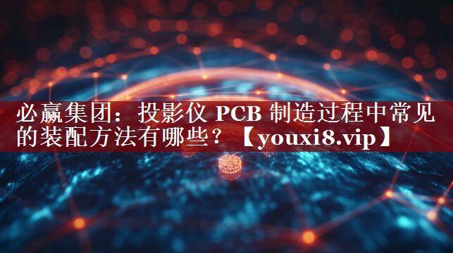 投影仪 PCB 制造过程中常见的装配方法有哪些? 投影仪 PCB 制造过程中常见的装配方法有哪些?