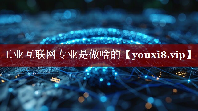 工业互联网专业是做啥的 工业互联网专业是做啥的