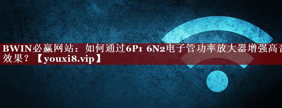 如何通过6P1 6N2电子管功率放大器增强高音效果? 如何通过6P1 6N2电子管功率放大器增强高音效果?