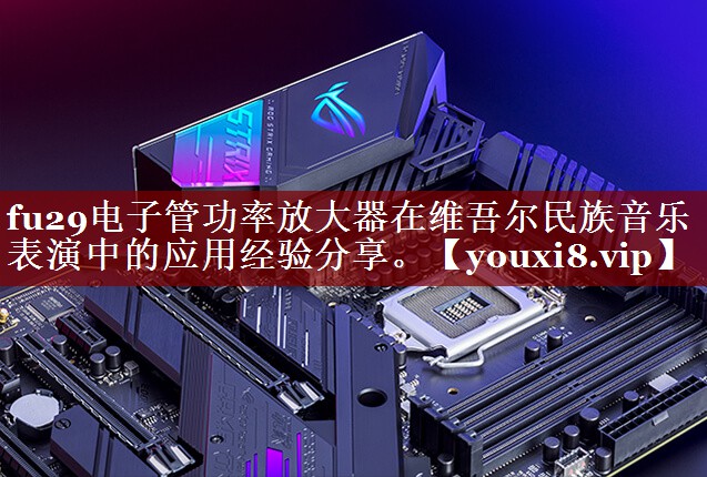 fu29电子管功率放大器在维吾尔民族音乐表演中的应用经验分享。 fu29电子管功率放大器在维吾尔民族音乐表演中的应用经验分享。