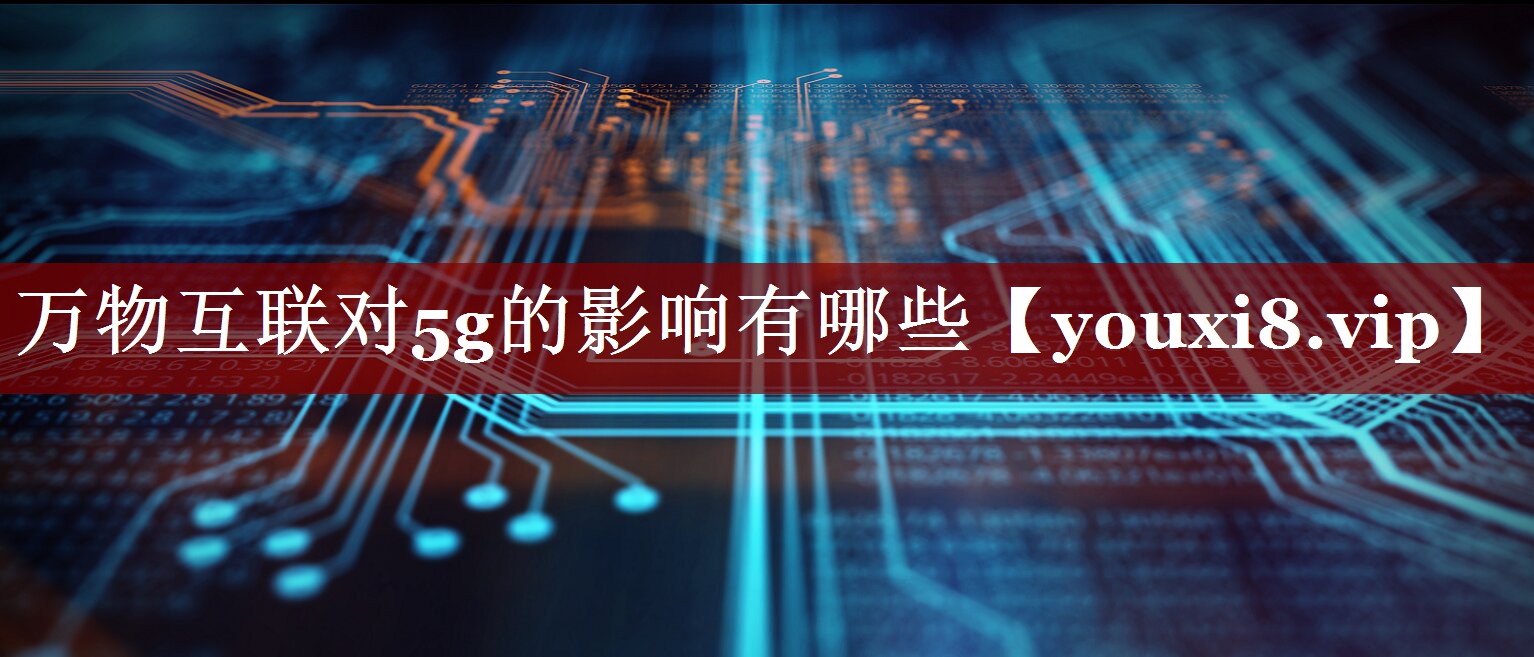 万物互联对5g的影响有哪些 万物互联对5g的影响有哪些