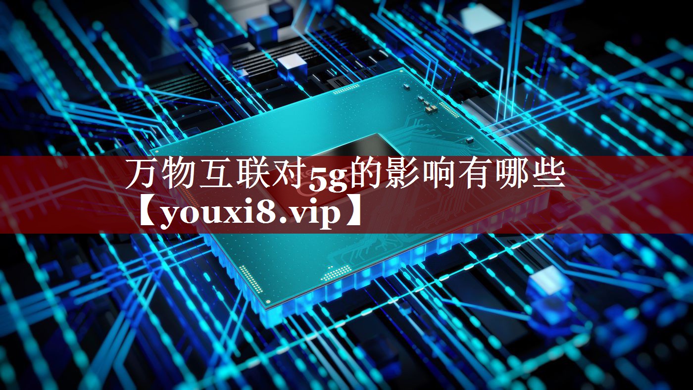 万物互联对5g的影响有哪些 万物互联对5g的影响有哪些