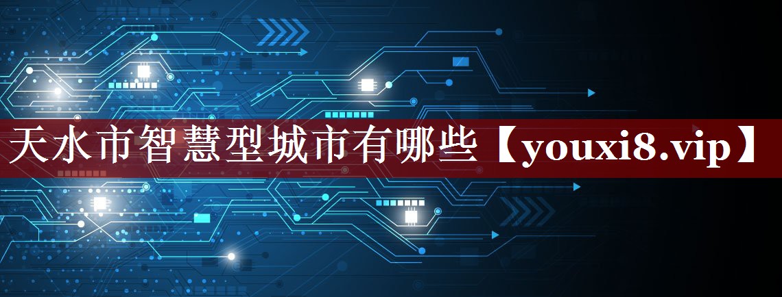 天水市智慧型城市有哪些 天水市智慧型城市有哪些