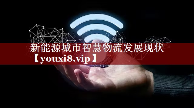 新能源城市智慧物流发展现状 新能源城市智慧物流发展现状