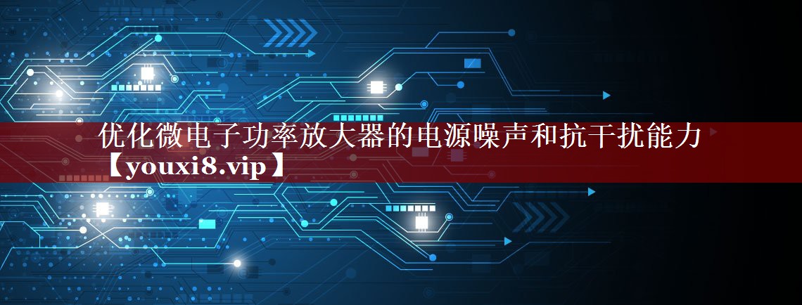 优化微电子功率放大器的电源噪声和抗干扰能力 优化微电子功率放大器的电源噪声和抗干扰能力