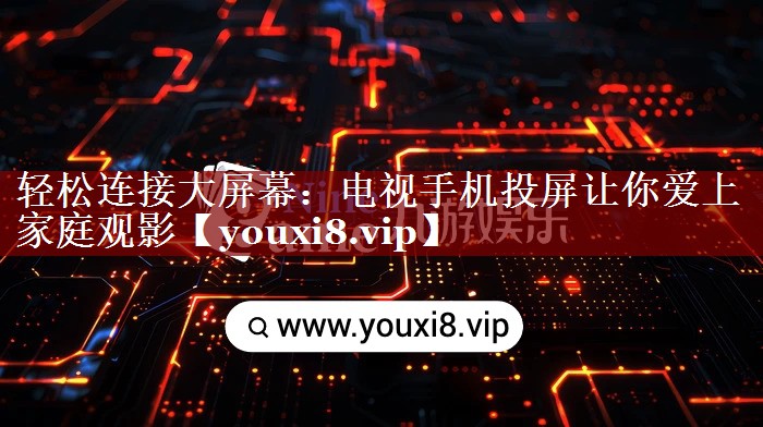 轻松连接大屏幕:电视手机投屏让你爱上家庭观影 轻松连接大屏幕:电视手机投屏让你爱上家庭观影
