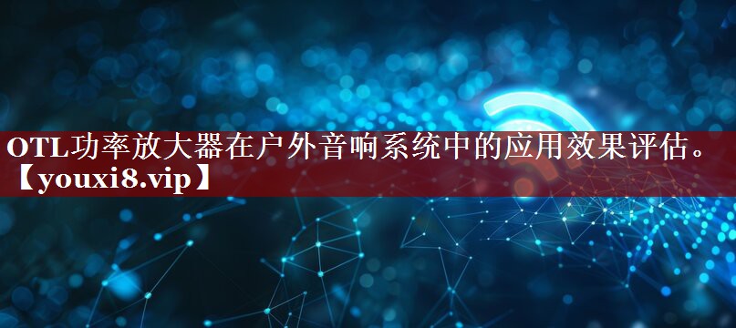 OTL功率放大器在户外音响系统中的应用效果评估。 OTL功率放大器在户外音响系统中的应用效果评估。