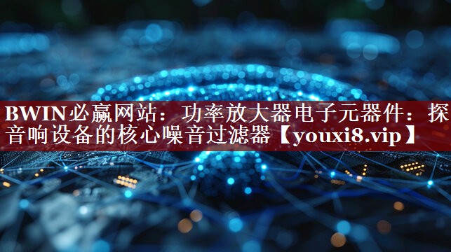 功率放大器电子元器件:探索音响设备的核心噪音过滤器 功率放大器电子元器件:探索音响设备的核心噪音过滤器