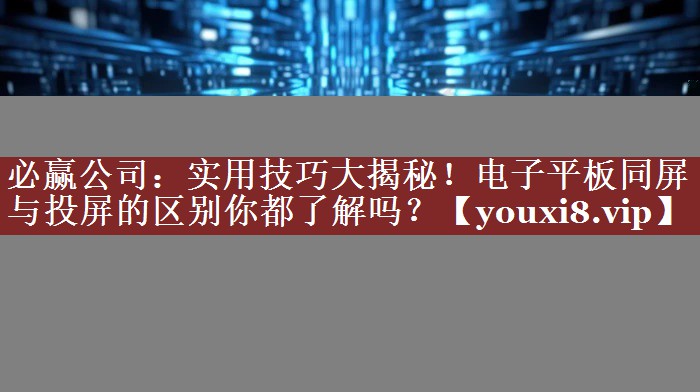 实用技巧大揭秘!电子平板同屏与投屏的区别你都了解吗? 实用技巧大揭秘!电子平板同屏与投屏的区别你都了解吗?