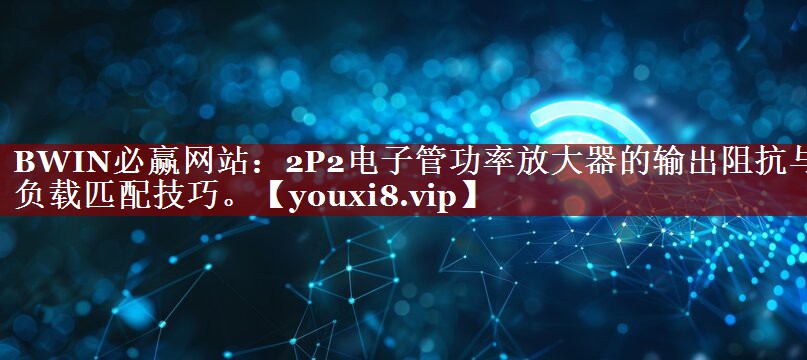 2P2电子管功率放大器的输出阻抗与负载匹配技巧。 2P2电子管功率放大器的输出阻抗与负载匹配技巧。
