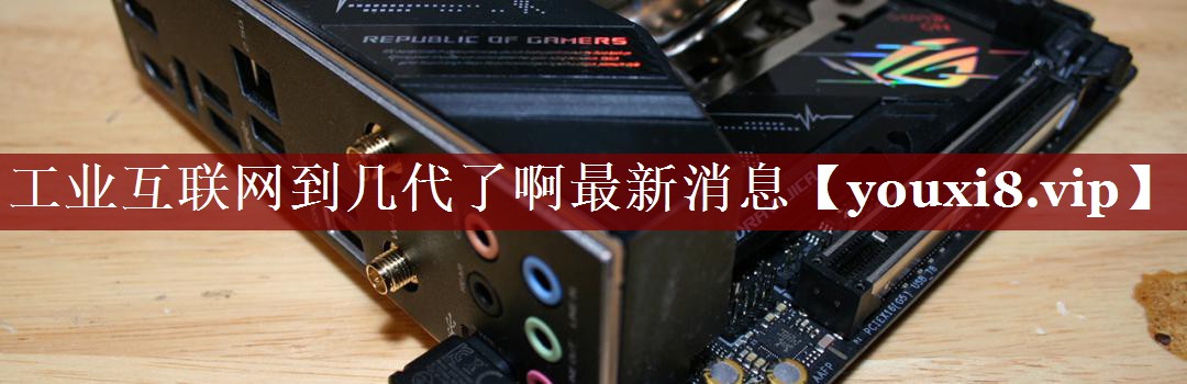 工业互联网到几代了啊最新消息 工业互联网到几代了啊最新消息