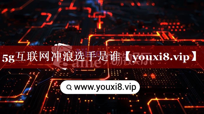 5g互联网冲浪选手是谁 5g互联网冲浪选手是谁